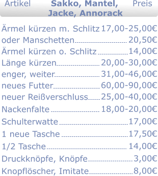 rmel krzen m. Schlitz oder Manschetten rmel krzen o. Schlitz Lnge krzen enger, weiter  neues Futter neuer Reiverschluss Nackenfalte Schulterwatte 1 neue Tasche 1/2 Tasche Druckknpfe, Knpfe Knopflscher, Imitate  17,00-25,00 20,50  20,00-30,00 31,00-46,00 60,00-90,00 25,00-40,00 18,00-20,00 17,00 17,50 14,00 3,00 8,00   Jacke, Annorack 14,00   Artikel       Sakko, Mantel,     Preis